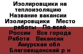 Изолировщики на теплоизоляцию › Название вакансии ­ Изолировщики › Место работы ­ По всей России - Все города Работа » Вакансии   . Амурская обл.,Благовещенский р-н